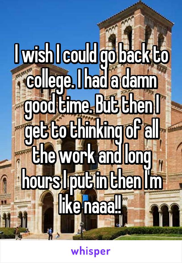 I wish I could go back to college. I had a damn good time. But then I get to thinking of all the work and long hours I put in then I'm like naaa!! 