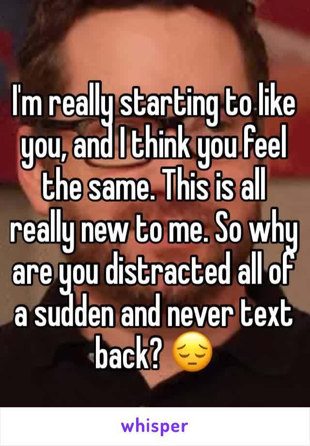 I'm really starting to like you, and I think you feel the same. This is all really new to me. So why are you distracted all of a sudden and never text back? 😔