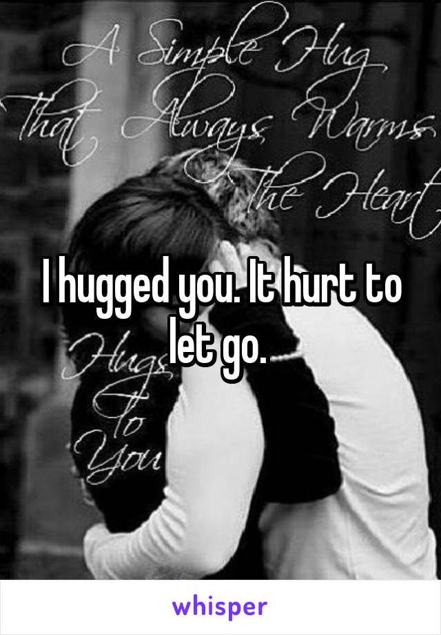 I hugged you. It hurt to let go. 