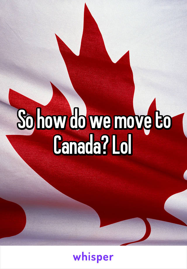 So how do we move to Canada? Lol 