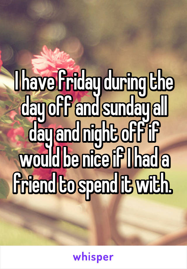 I have friday during the day off and sunday all day and night off if would be nice if I had a friend to spend it with. 