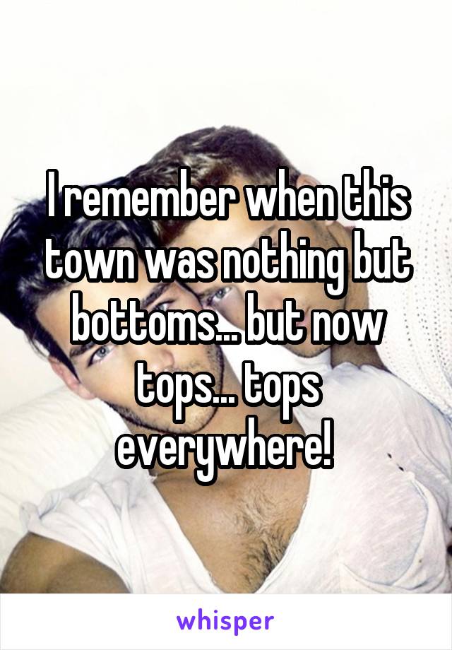 I remember when this town was nothing but bottoms... but now tops... tops everywhere! 