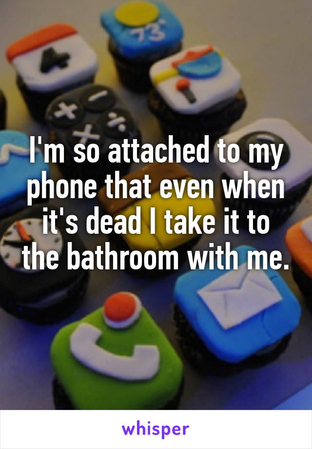 I'm so attached to my phone that even when it's dead I take it to the bathroom with me. 