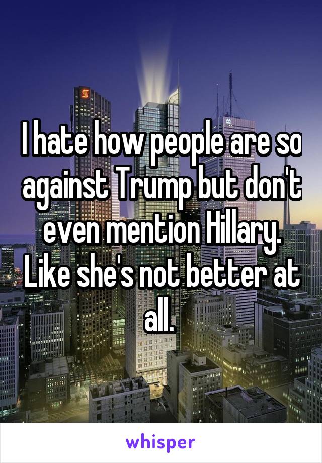 I hate how people are so against Trump but don't even mention Hillary. Like she's not better at all. 