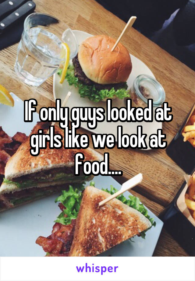 If only guys looked at girls like we look at food....