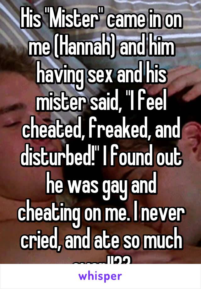 His "Mister" came in on me (Hannah) and him having sex and his mister said, "I feel cheated, freaked, and disturbed!" I found out he was gay and cheating on me. I never cried, and ate so much ever!!??