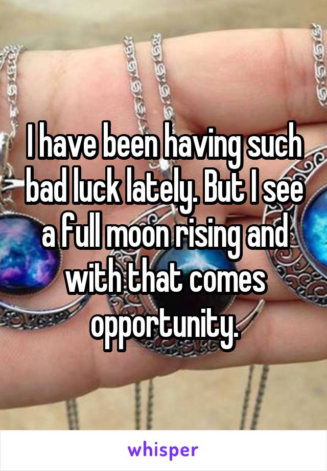 I have been having such bad luck lately. But I see a full moon rising and with that comes opportunity.