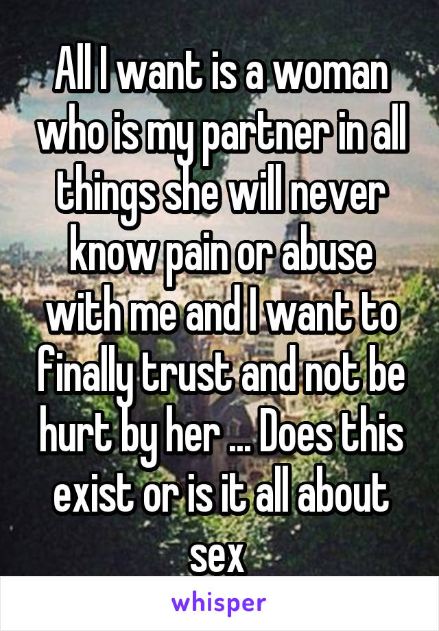 All I want is a woman who is my partner in all things she will never know pain or abuse with me and I want to finally trust and not be hurt by her ... Does this exist or is it all about sex 