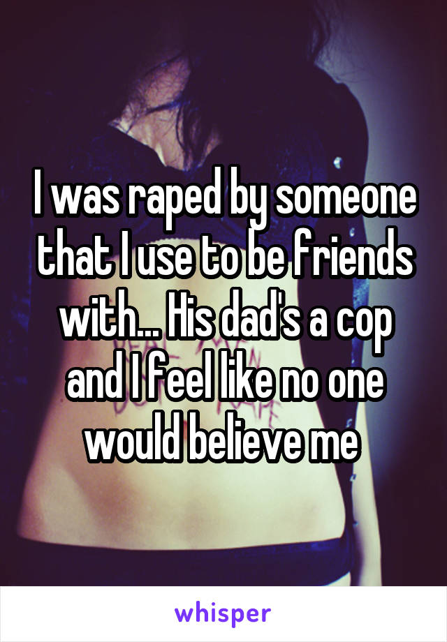 I was raped by someone that I use to be friends with... His dad's a cop and I feel like no one would believe me 