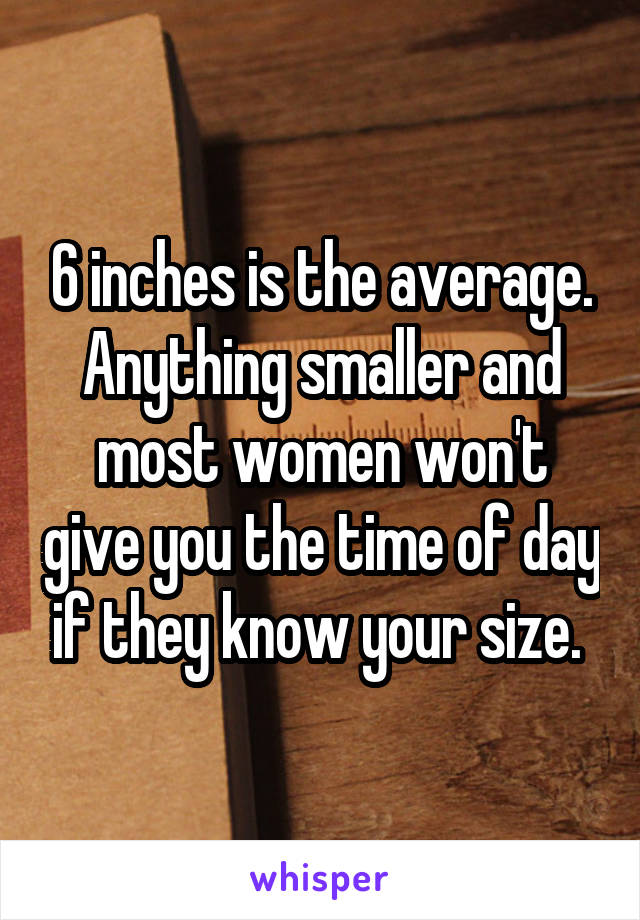 6 inches is the average. Anything smaller and most women won't give you the time of day if they know your size. 