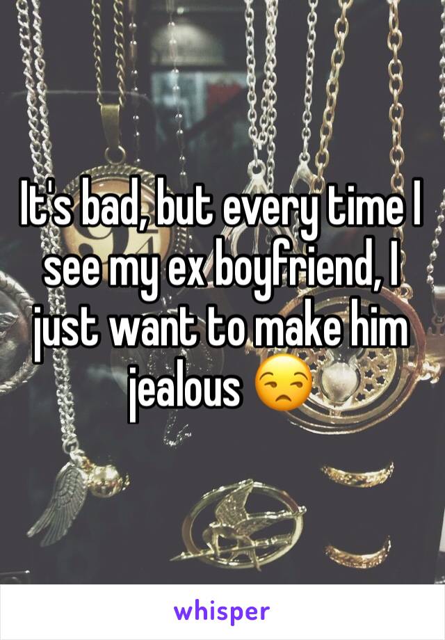 It's bad, but every time I see my ex boyfriend, I just want to make him jealous 😒