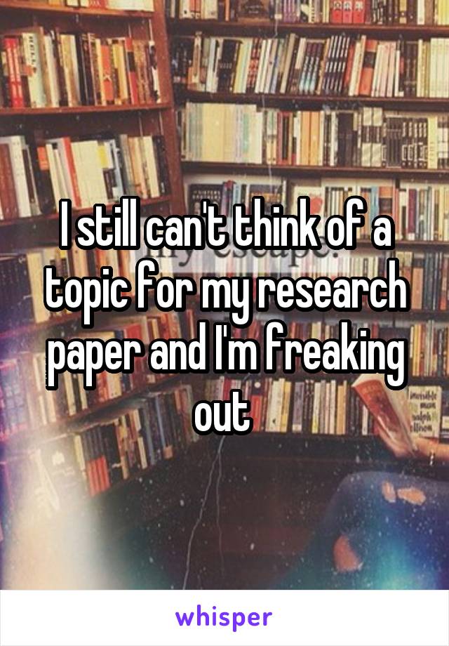 I still can't think of a topic for my research paper and I'm freaking out 