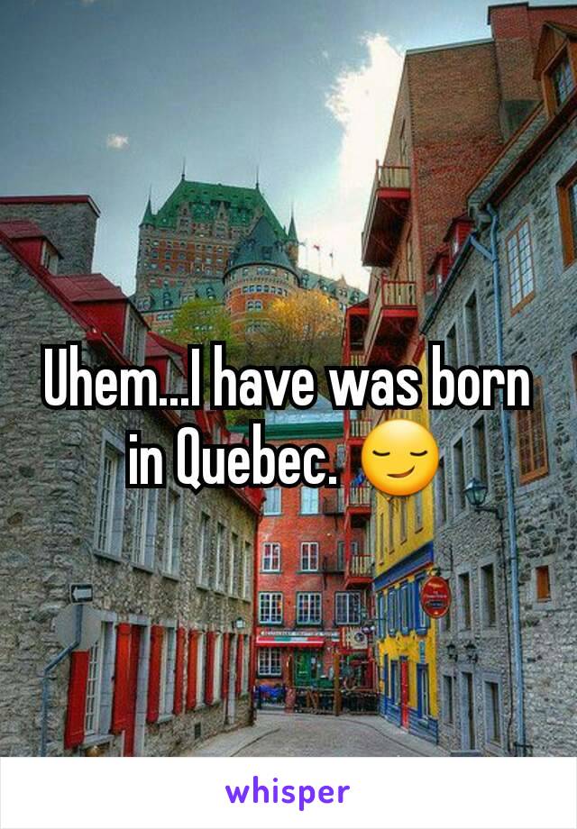 Uhem...I have was born in Quebec. 😏