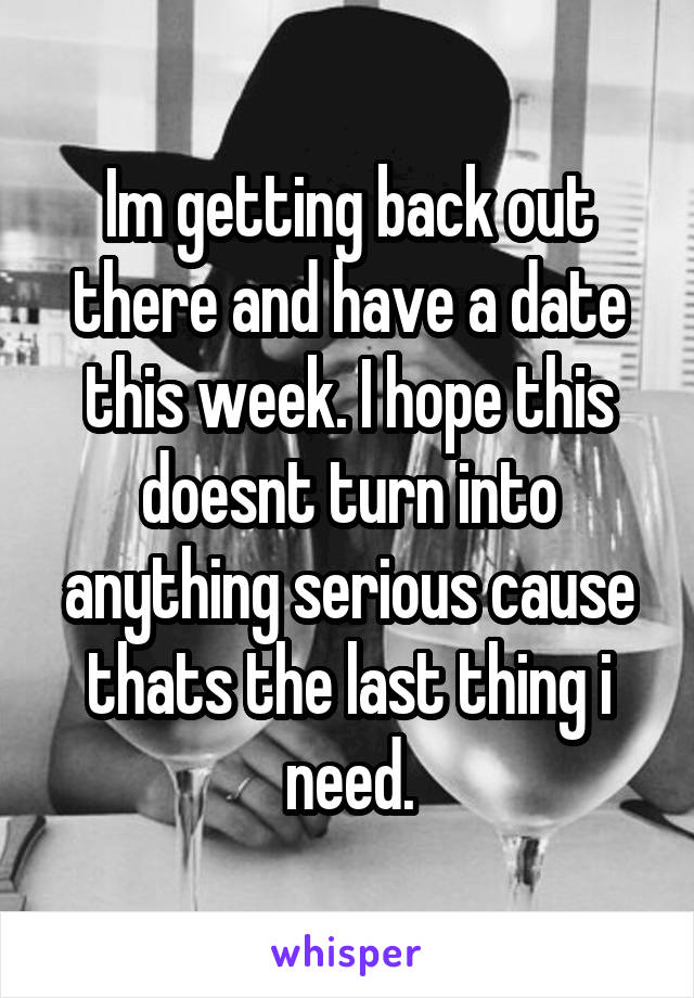 Im getting back out there and have a date this week. I hope this doesnt turn into anything serious cause thats the last thing i need.