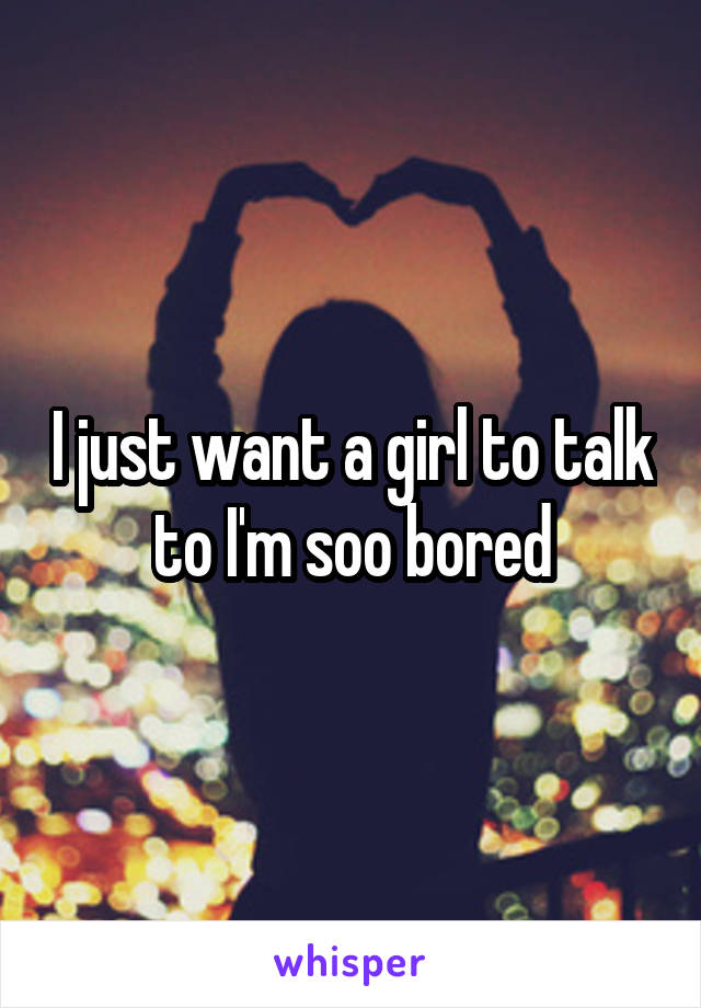 I just want a girl to talk to I'm soo bored