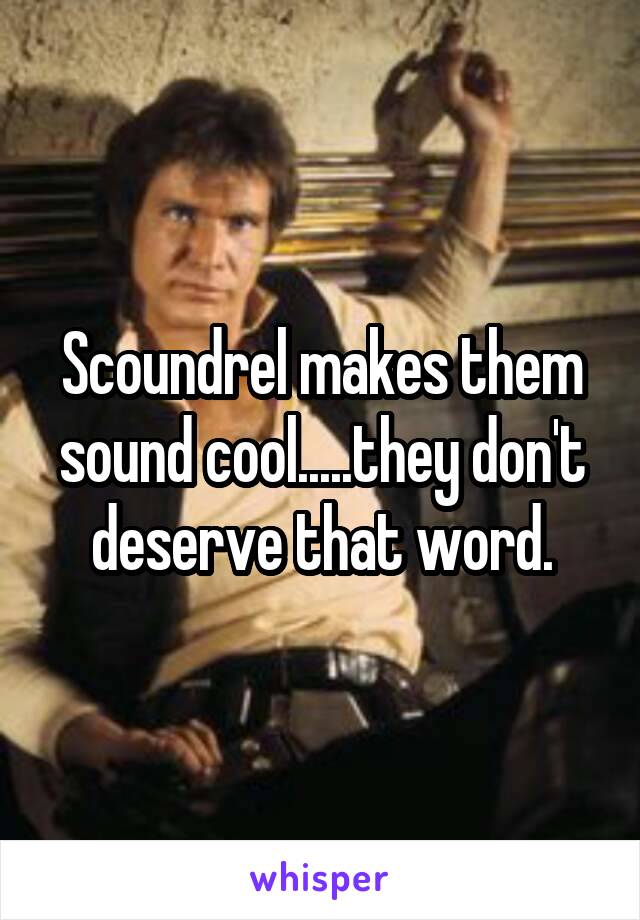 Scoundrel makes them sound cool.....they don't deserve that word.