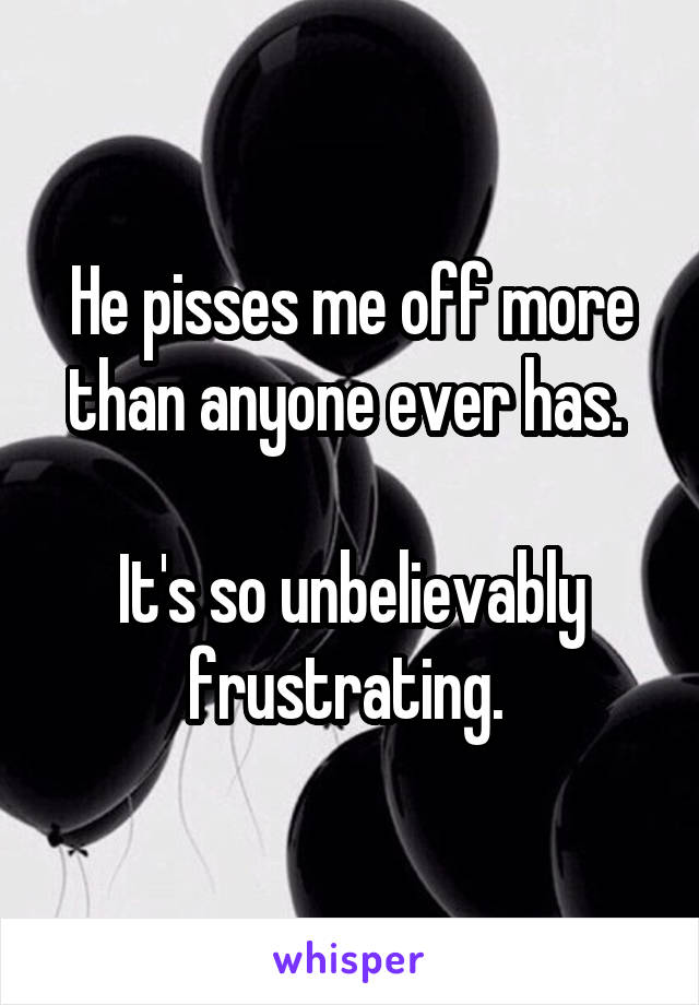 He pisses me off more than anyone ever has. 

It's so unbelievably frustrating. 