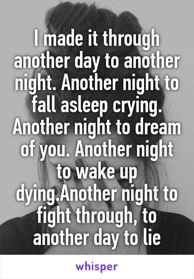 I made it through another day to another night. Another night to fall asleep crying. Another night to dream of you. Another night to wake up dying.Another night to fight through, to another day to lie