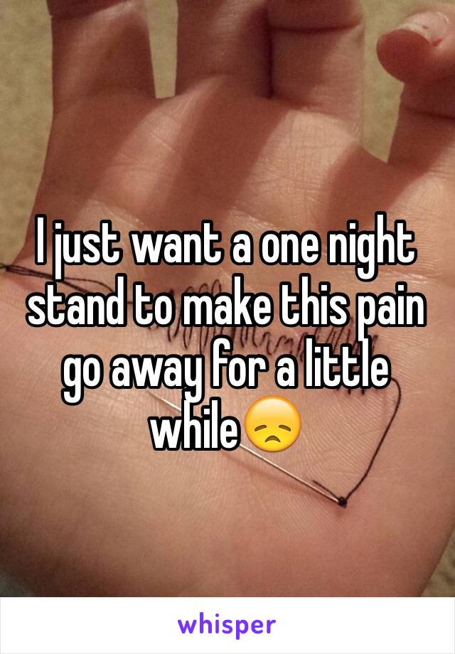 I just want a one night stand to make this pain go away for a little while😞