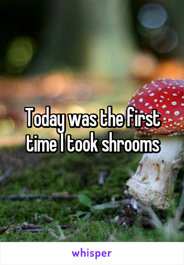 Today was the first time I took shrooms