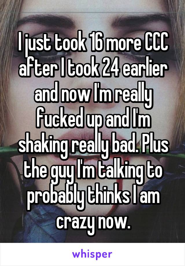 I just took 16 more CCC after I took 24 earlier and now I'm really fucked up and I'm shaking really bad. Plus the guy I'm talking to probably thinks I am crazy now.