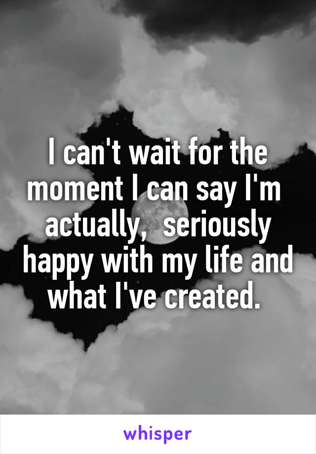 I can't wait for the moment I can say I'm  actually,  seriously happy with my life and what I've created. 