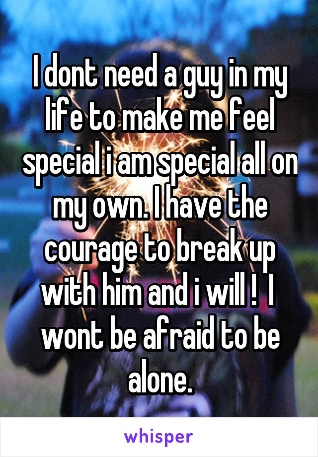 I dont need a guy in my life to make me feel special i am special all on my own. I have the courage to break up with him and i will !  I  wont be afraid to be alone.