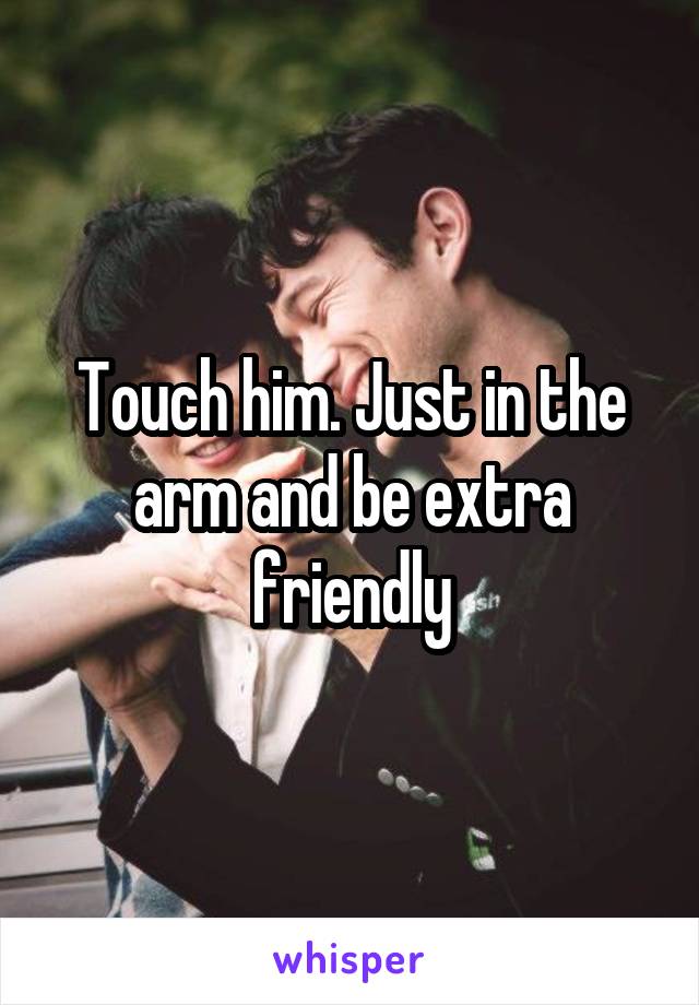 Touch him. Just in the arm and be extra friendly