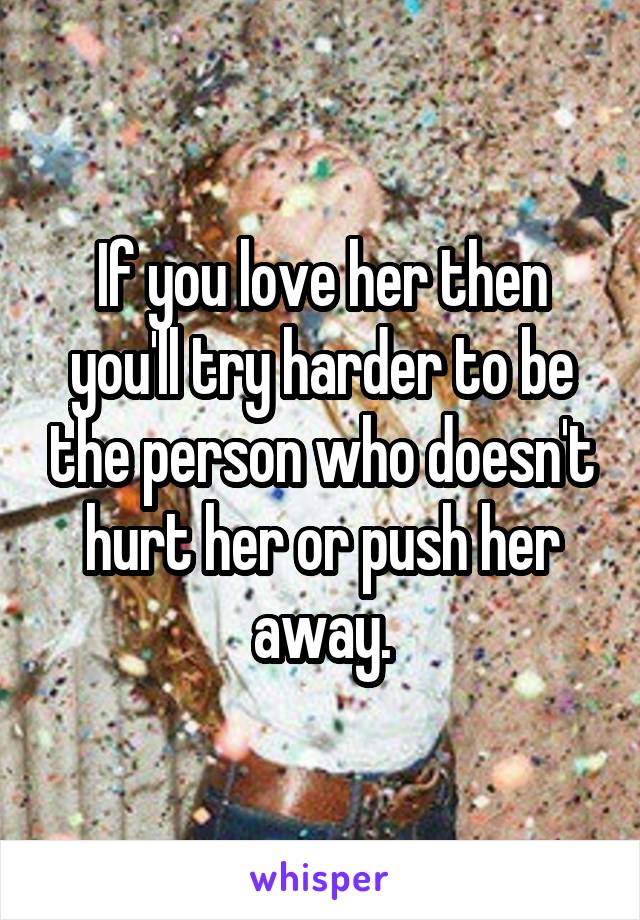 If you love her then you'll try harder to be the person who doesn't hurt her or push her away.