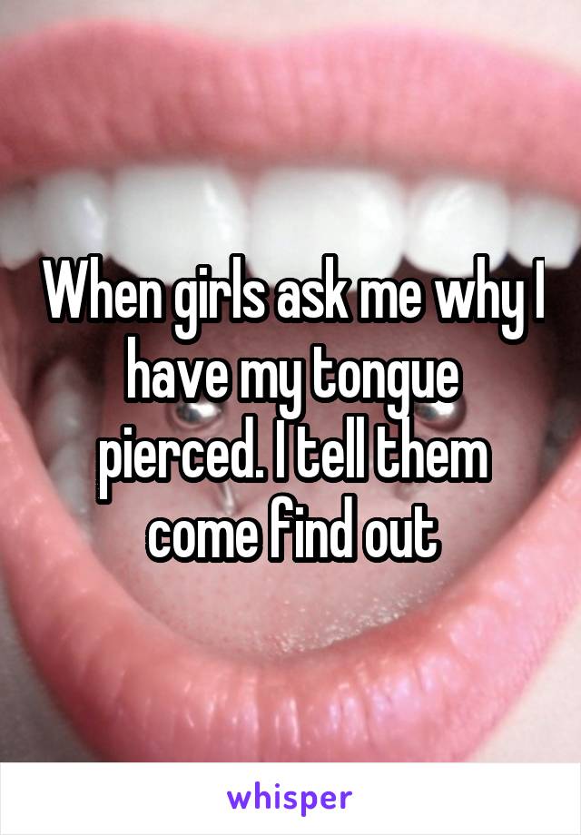 When girls ask me why I have my tongue pierced. I tell them come find out