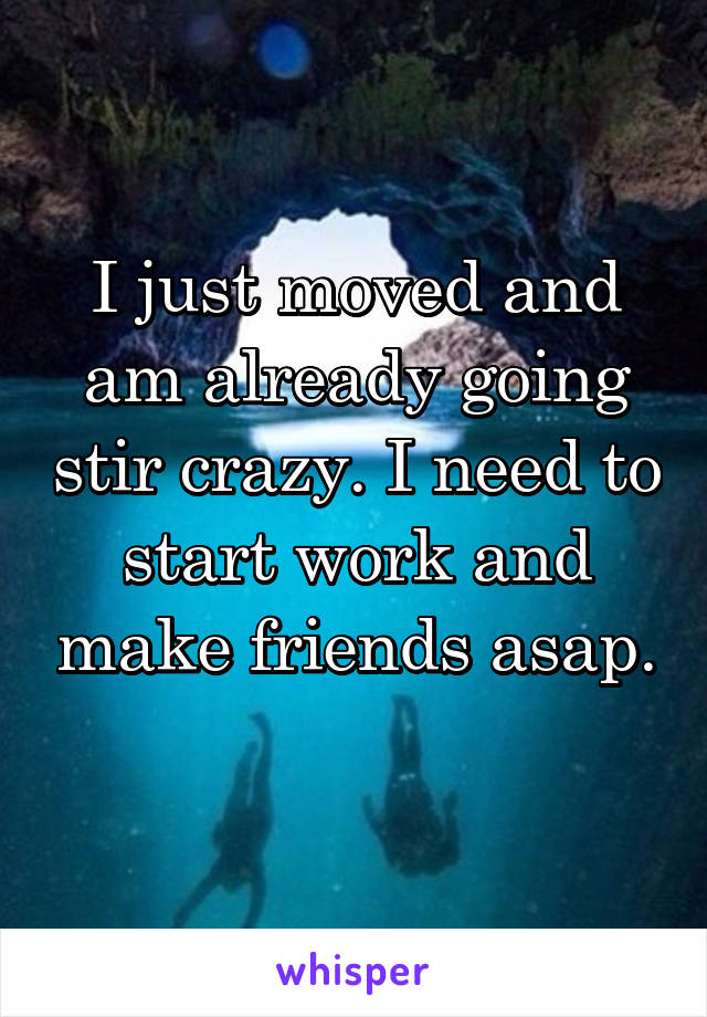 I just moved and am already going stir crazy. I need to start work and make friends asap. 