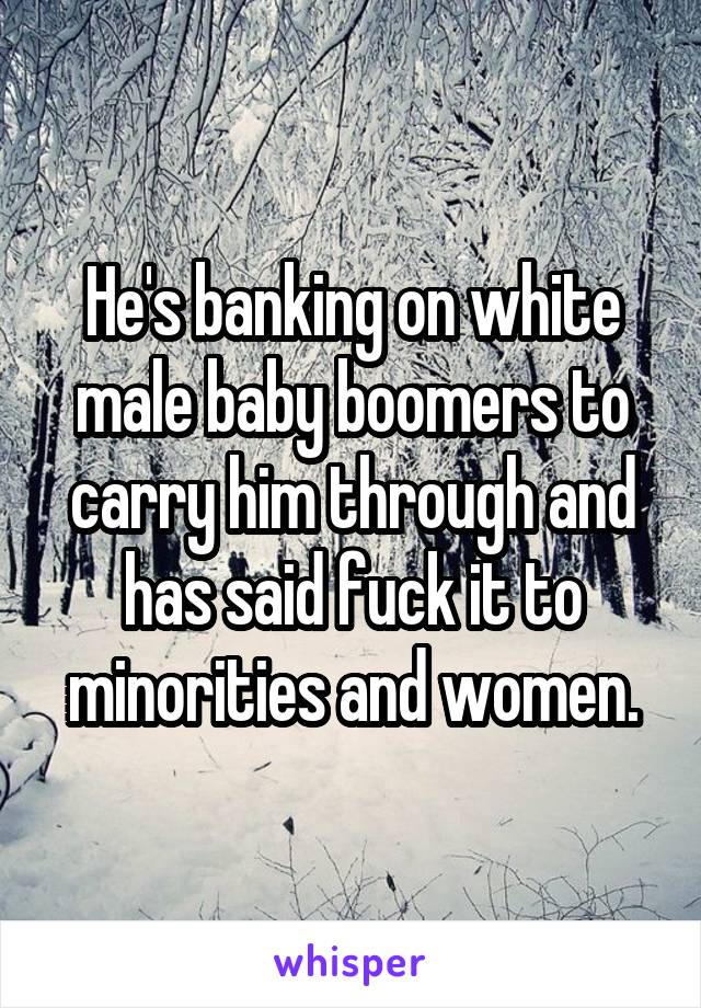 He's banking on white male baby boomers to carry him through and has said fuck it to minorities and women.