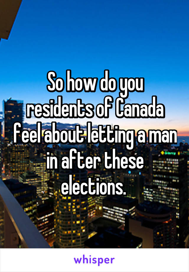 So how do you residents of Canada feel about letting a man in after these elections. 