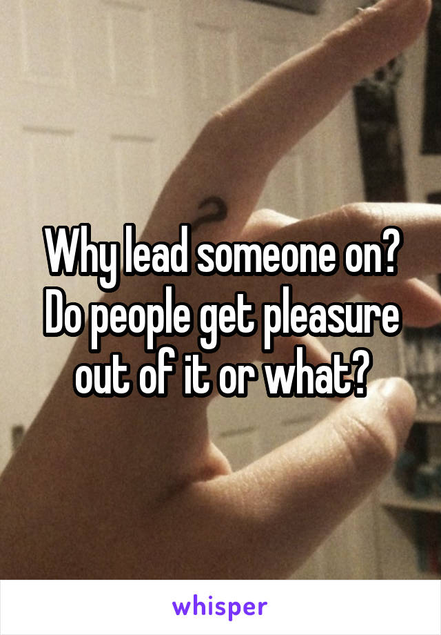 Why lead someone on? Do people get pleasure out of it or what?