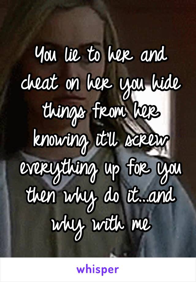 You lie to her and cheat on her you hide things from her knowing it'll screw everything up for you then why do it...and why with me