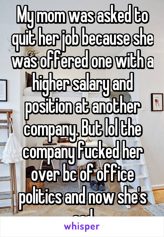 My mom was asked to quit her job because she was offered one with a higher salary and position at another company. But lol the company fucked her over bc of office politics and now she's sad