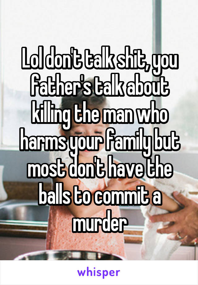 Lol don't talk shit, you father's talk about killing the man who harms your family but most don't have the balls to commit a murder