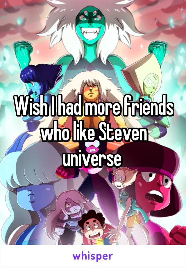 Wish I had more friends who like Steven universe 