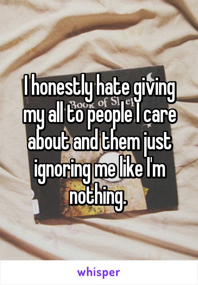 I honestly hate giving my all to people I care about and them just ignoring me like I'm nothing. 