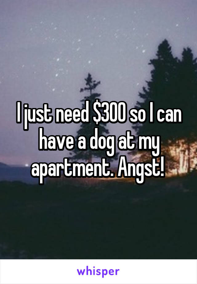 I just need $300 so I can have a dog at my apartment. Angst! 