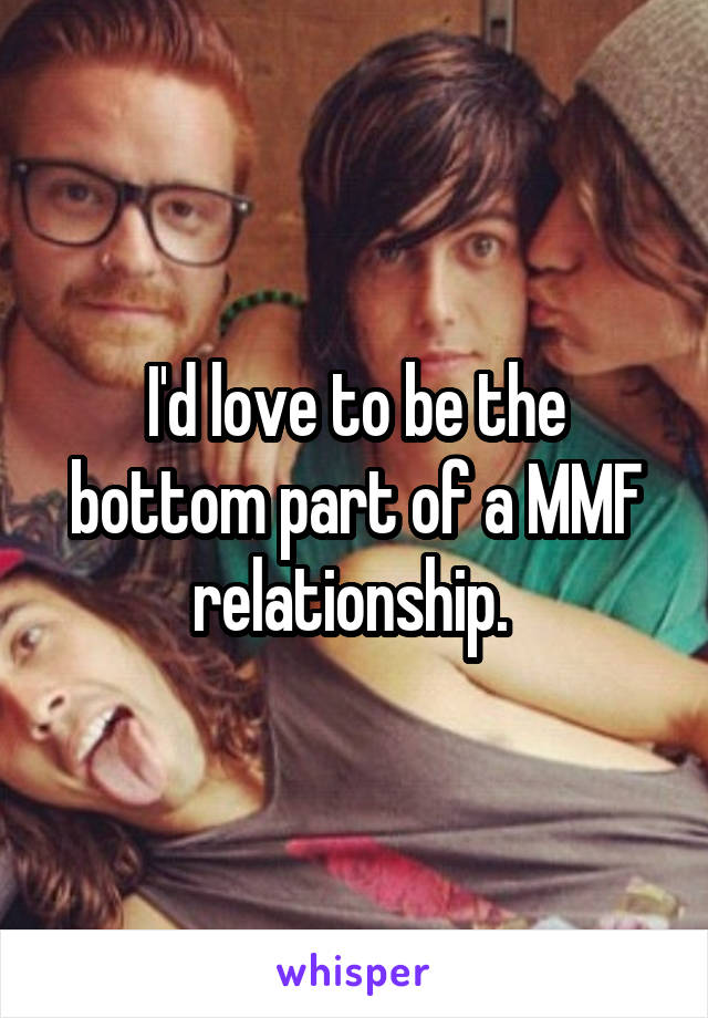 I'd love to be the bottom part of a MMF relationship. 