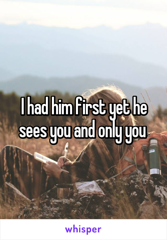 I had him first yet he sees you and only you 