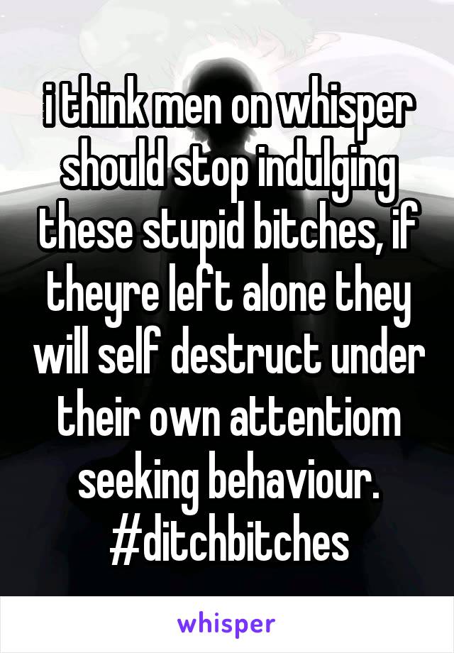 i think men on whisper should stop indulging these stupid bitches, if theyre left alone they will self destruct under their own attentiom seeking behaviour.
#ditchbitches