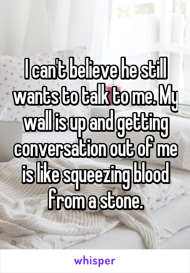 I can't believe he still wants to talk to me. My wall is up and getting conversation out of me is like squeezing blood from a stone.