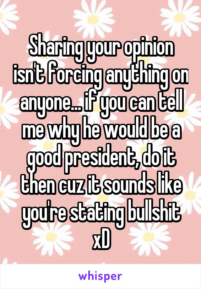 Sharing your opinion isn't forcing anything on anyone... if you can tell me why he would be a good president, do it then cuz it sounds like you're stating bullshit xD