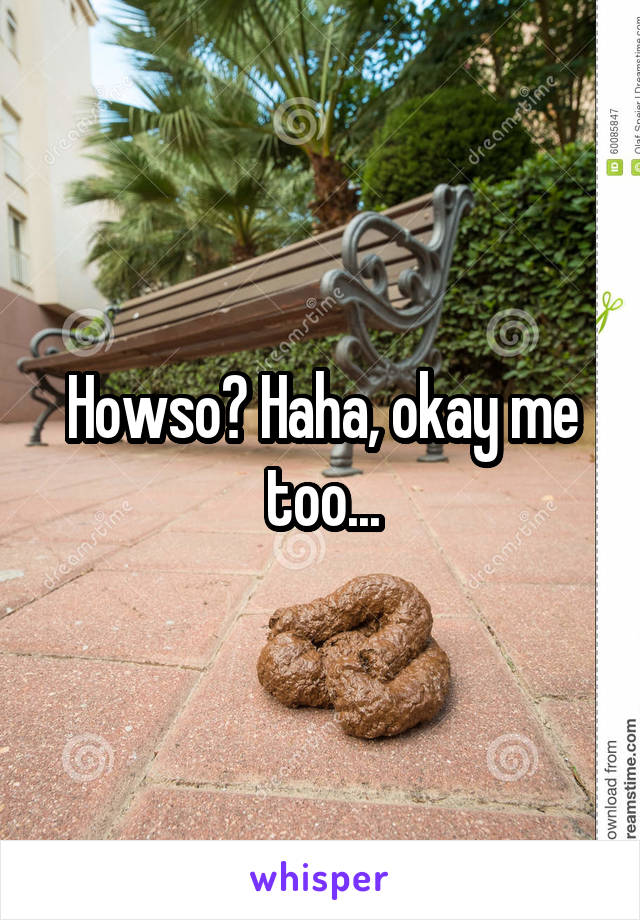 Howso? Haha, okay me too...