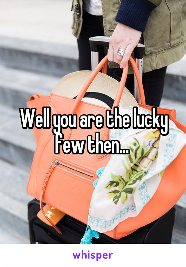 Well you are the lucky few then... 