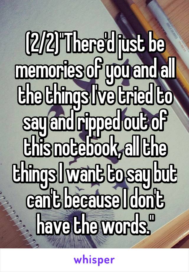 (2/2)"There'd just be memories of you and all the things I've tried to say and ripped out of this notebook, all the things I want to say but can't because I don't have the words."