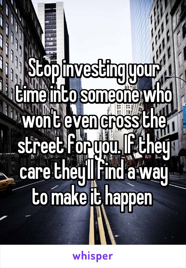 Stop investing your time into someone who won't even cross the street for you. If they care they'll find a way to make it happen 