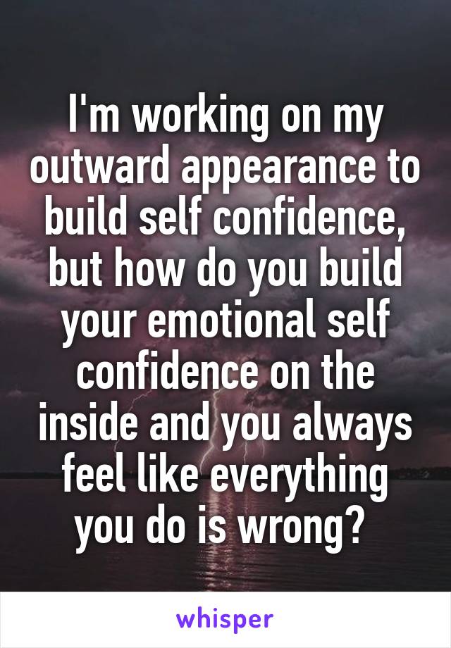 I'm working on my outward appearance to build self confidence, but how do you build your emotional self confidence on the inside and you always feel like everything you do is wrong? 